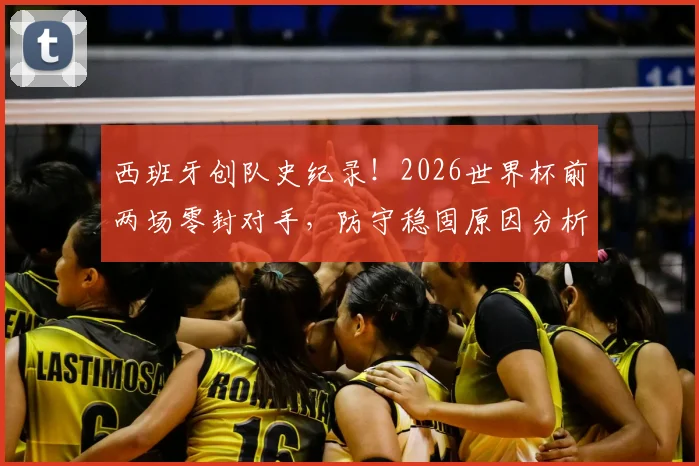 西班牙创队史纪录！2026世界杯前两场零封对手，防守稳固原因分析与未来展望