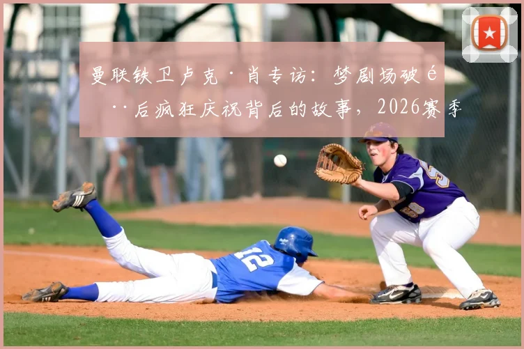 曼联铁卫卢克·肖专访：梦剧场破门后疯狂庆祝背后的故事，2026赛季的坚守与展望