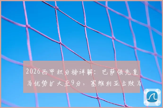 2026西甲积分榜详解：巴萨领先皇马优势扩大至9分，塞维利亚击败马竞成功脱离降级区，争冠保级形势全解析