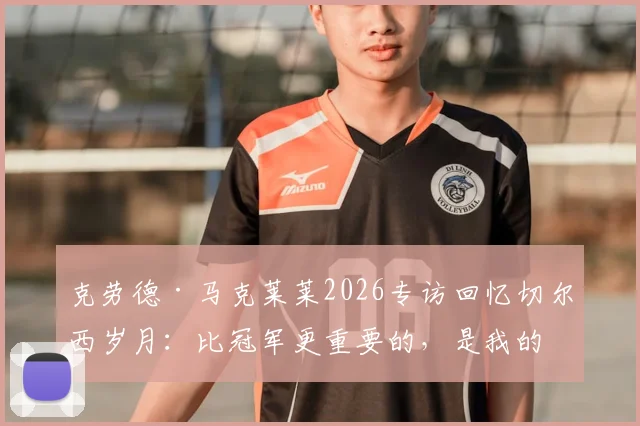 克劳德·马克莱莱2026专访回忆切尔西岁月：比冠军更重要的，是我的名字刻入蓝军队史