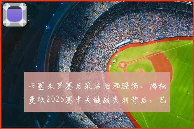 卡塞米罗赛后采访泪洒现场，揭秘曼联2026赛季关键战失利背后，巴西铁腰为何情绪崩溃