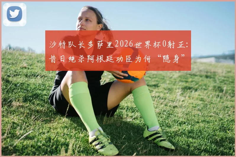 沙特队长多萨里2026世界杯0射正：昔日绝杀阿根廷功臣为何“隐身”？状态解析与背后原因