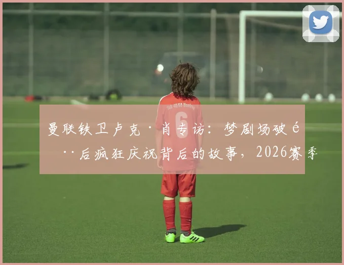 曼联铁卫卢克·肖专访：梦剧场破门后疯狂庆祝背后的故事，2026赛季的坚守与展望