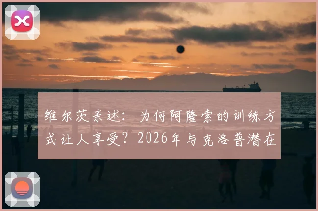 维尔茨亲述：为何阿隆索的训练方式让人享受？2026年与克洛普潜在会面引期待