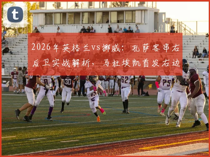 2026年英格兰vs挪威：孔萨客串右后卫实战解析，马杜埃凯首发右边锋战术价值评估
