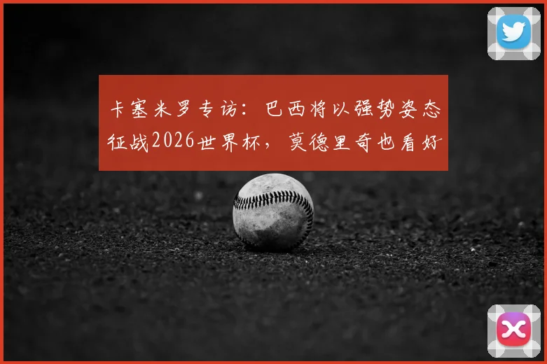 卡塞米罗专访:巴西将以强势姿态征战2026世界杯,莫德里奇也看好桑巴军团