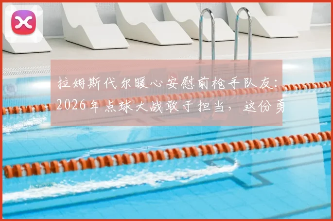 拉姆斯代尔暖心安慰前枪手队友：2026年点球大战敢于担当，这份勇气值得骄傲