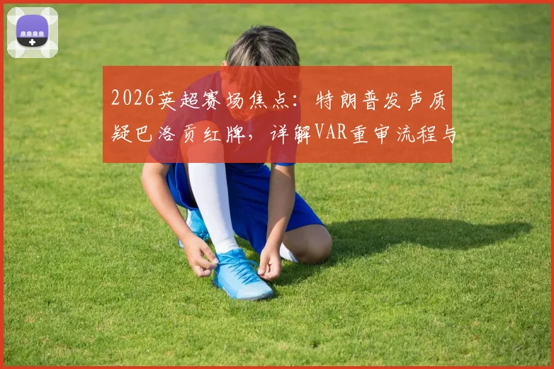 2026英超赛场焦点：特朗普发声质疑巴洛贡红牌，详解VAR重审流程与判罚争议