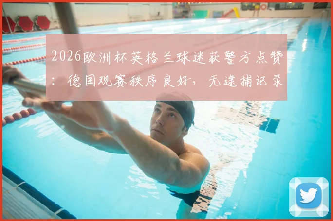 2026欧洲杯英格兰球迷获警方点赞:德国观赛秩序良好,无逮捕记录引关注
