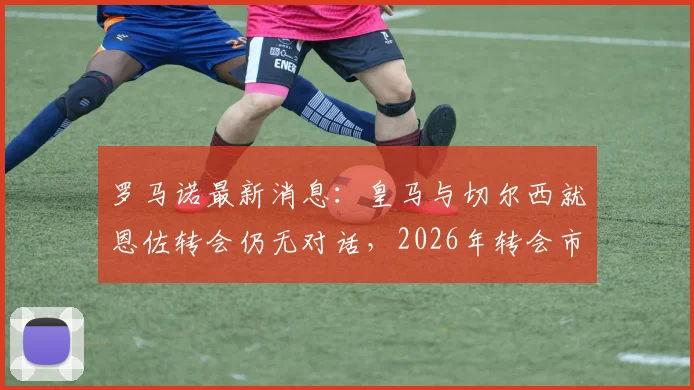 罗马诺最新消息:皇马与切尔西就恩佐转会仍无对话,2026年转会市场悬念持续