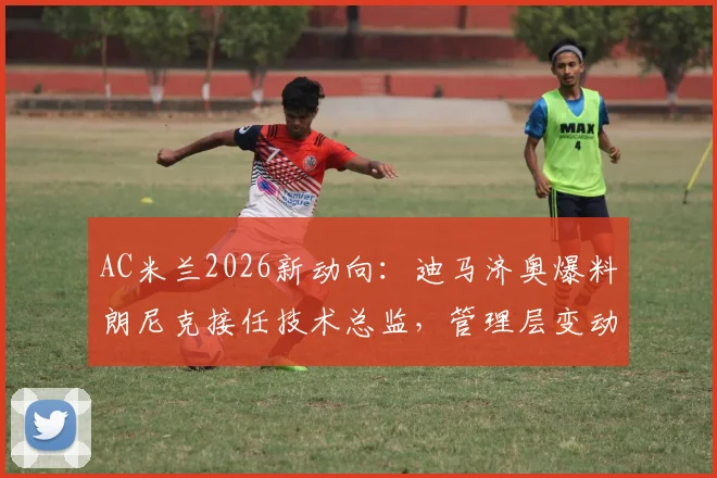 AC米兰2026新动向：迪马济奥爆料朗尼克接任技术总监，管理层变动内幕深度解读