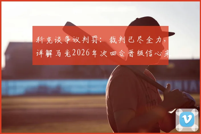 科克谈争议判罚：裁判已尽全力，详解马竞2026年次回合晋级信心来源与战术调整