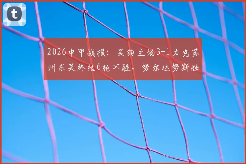 2026中甲战报:吴钩主场3-1力克苏州东吴终结6轮不胜,努尔达努斯独中两元引爆全场