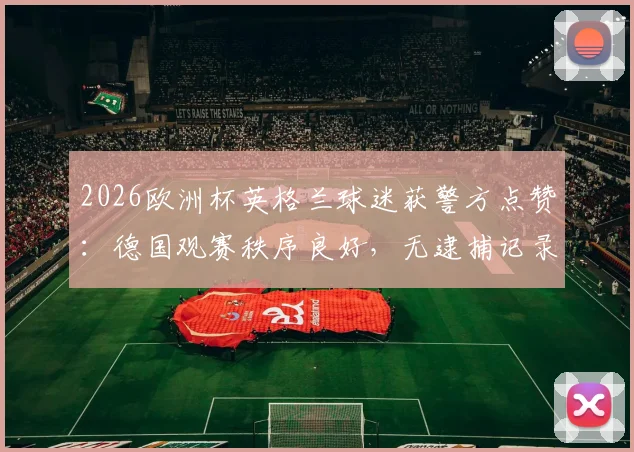 2026欧洲杯英格兰球迷获警方点赞：德国观赛秩序良好，无逮捕记录引关注