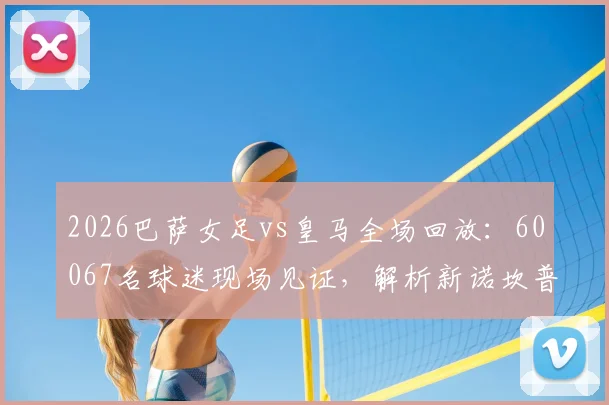 2026巴萨女足vs皇马全场回放：60067名球迷现场见证，解析新诺坎普女足观赛攻略与历史性一刻