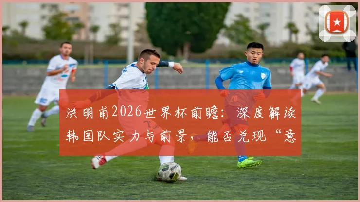 洪明甫2026世界杯前瞻：深度解读韩国队实力与前景，能否兑现“意想不到的成绩”预言？