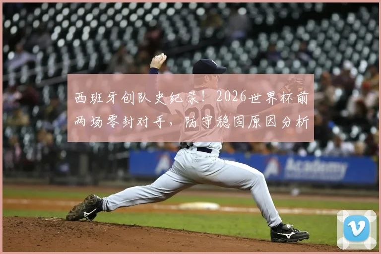西班牙创队史纪录！2026世界杯前两场零封对手，防守稳固原因分析与未来展望
