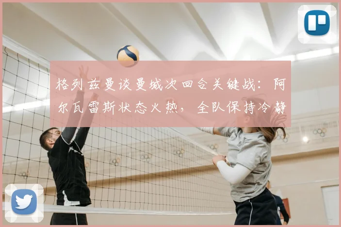 格列兹曼谈曼城次回合关键战：阿尔瓦雷斯状态火热，全队保持冷静专注方能晋级