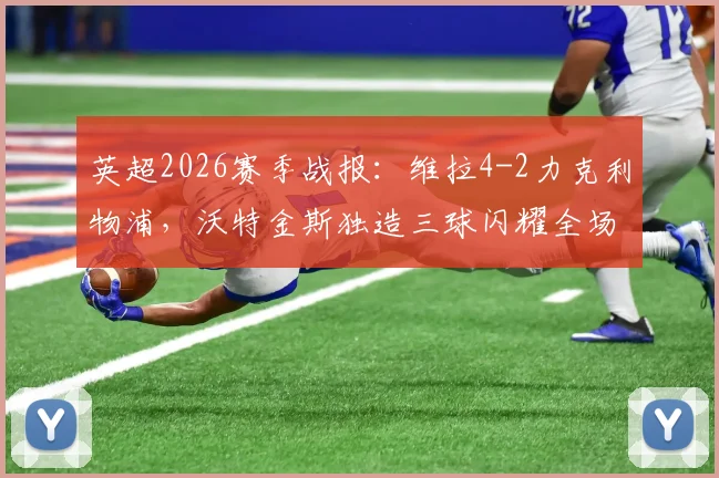 英超2026赛季战报：维拉4-2力克利物浦，沃特金斯独造三球闪耀全场，范戴克两球难救主，附赛后解读与本场关键数据