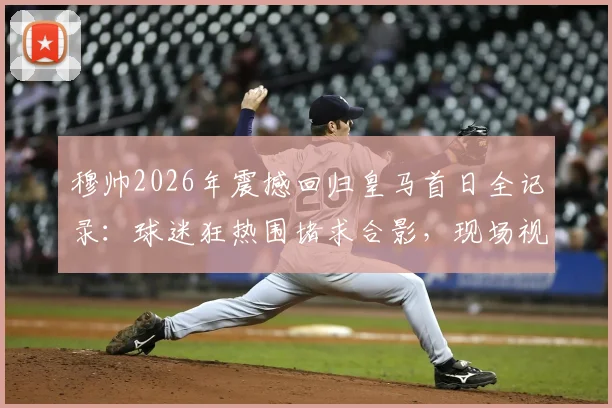 穆帅2026年震撼回归皇马首日全记录：球迷狂热围堵求合影，现场视频引爆网络，解析其对西甲格局影响