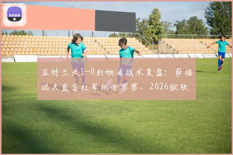 亚特兰大1-0利物浦战术复盘：萨福诺夫直言红军机会寥寥，2026欧联杯次回合悬念陡增