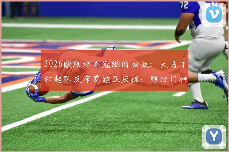 2026欧联杯夺冠瞬间回放:大马丁扛起队友布恩迪亚庆祝,维拉门神狂喜名场面解读