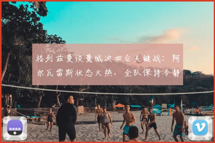 格列兹曼谈曼城次回合关键战：阿尔瓦雷斯状态火热，全队保持冷静专注方能晋级