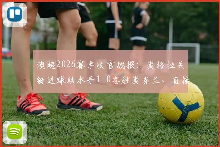 澳超2026赛季收官战报：奥格拉关键进球助水手1-0客胜奥克兰，直接决定喷气机最终夺冠
