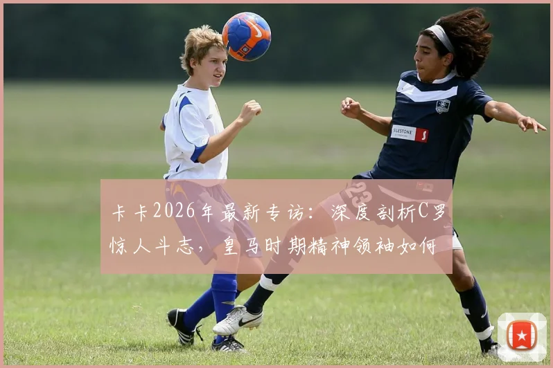 卡卡2026年最新专访：深度剖析C罗惊人斗志，皇马时期精神领袖如何影响全队，卡C罗惺惺相惜内幕