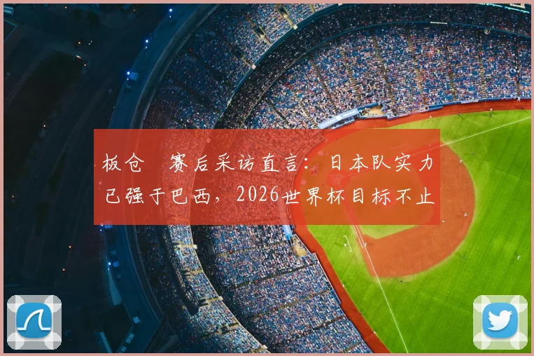 板仓滉赛后采访直言:日本队实力已强于巴西,2026世界杯目标不止于此