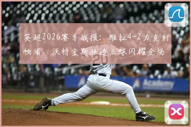 英超2026赛季战报：维拉4-2力克利物浦，沃特金斯独造三球闪耀全场，范戴克两球难救主，附赛后解读与本场关键数据