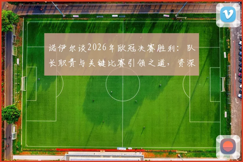 诺伊尔谈2026年欧冠决赛胜利：队长职责与关键比赛引领之道，资深门将的球队支撑经验分享