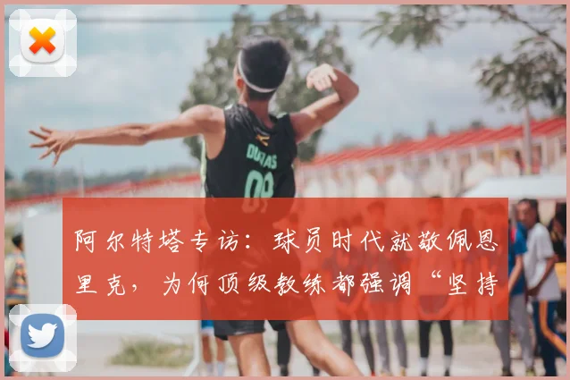阿尔特塔专访：球员时代就敬佩恩里克，为何顶级教练都强调“坚持做对的事”？2026足球教练风格深度剖析