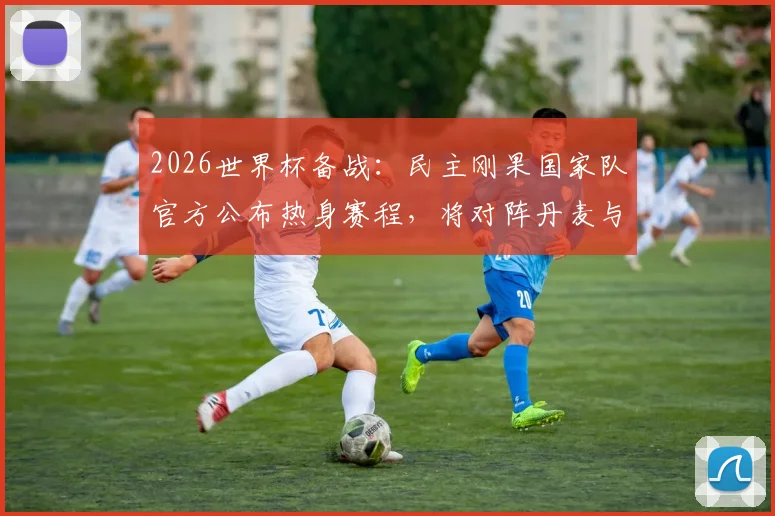 2026世界杯备战:民主刚果国家队官方公布热身赛程,将对阵丹麦与智利,附球队最新动态解析