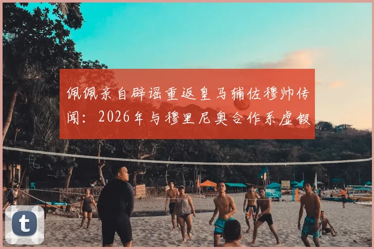 佩佩亲自辟谣重返皇马辅佐穆帅传闻:2026年与穆里尼奥合作系虚假消息,本泽马发文力挺老队友